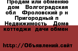 Продам или обменяю дом - Волгоградская обл., Фроловский р-н, Пригородный п. Недвижимость » Дома, коттеджи, дачи обмен   